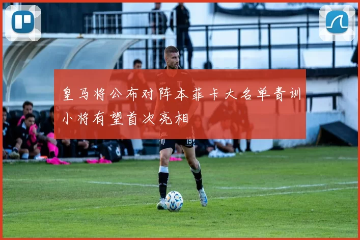 皇马将公布对阵本菲卡大名单青训小将有望首次亮相