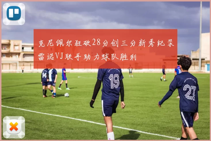 克尼佩尔狂砍28分创三分新秀纪录雷诺VJ联手助力球队胜利