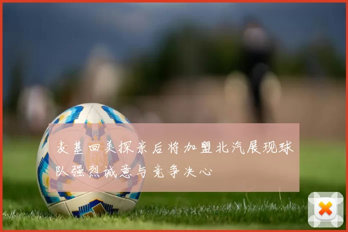 麦基回美探亲后将加盟北汽展现球队强烈诚意与竞争决心