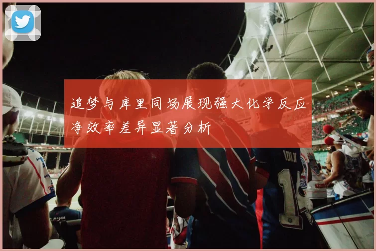 追梦与库里同场展现强大化学反应净效率差异显著分析
