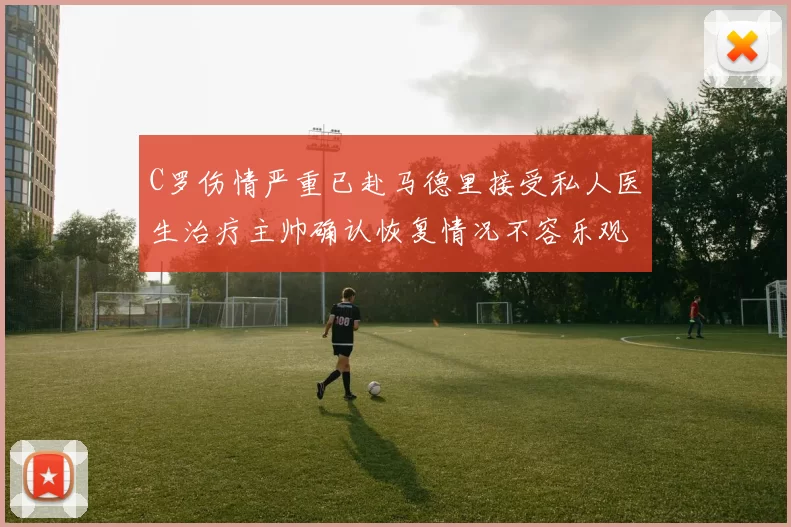 C罗伤情严重已赴马德里接受私人医生治疗主帅确认恢复情况不容乐观