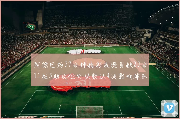 阿德巴约37分钟精彩表现贡献23分11板5助攻但失误数达4次影响球队表现