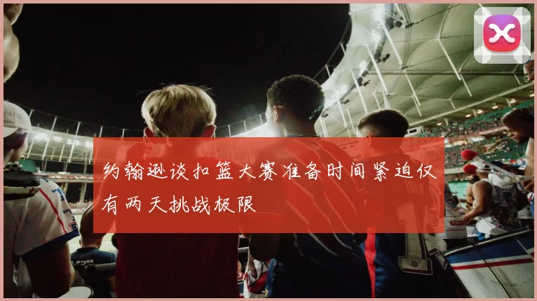 约翰逊谈扣篮大赛准备时间紧迫仅有两天挑战极限