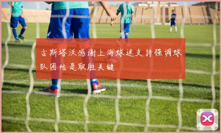 古斯塔沃感谢上海球迷支持强调球队团结是取胜关键