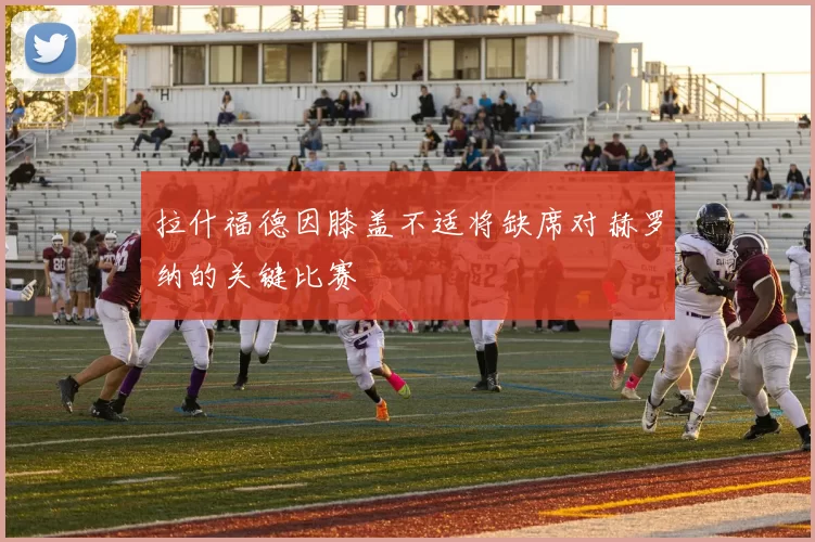 拉什福德因膝盖不适将缺席对赫罗纳的关键比赛