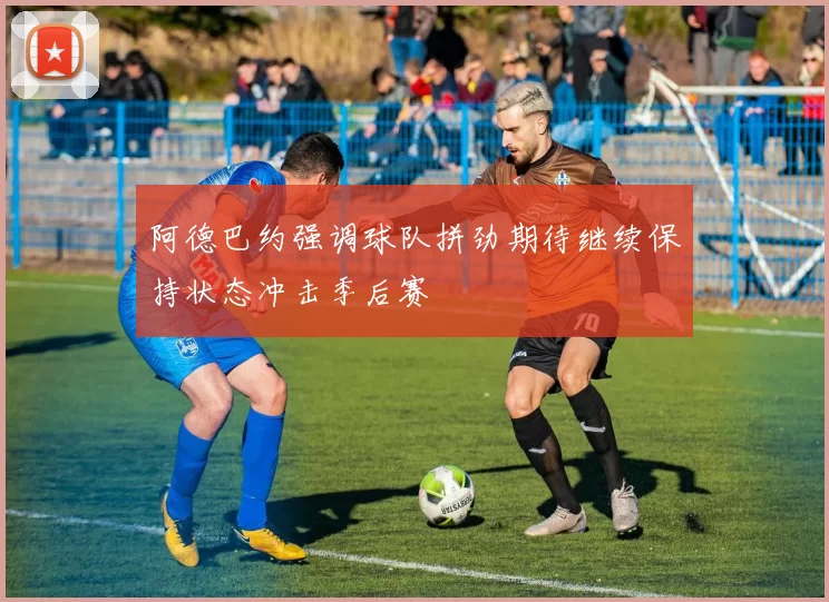 阿德巴约强调球队拼劲期待继续保持状态冲击季后赛