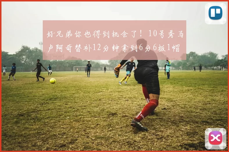好兄弟你也得到机会了！10号秀马卢阿奇替补12分钟拿到6分6板1帽