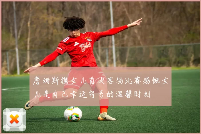 詹姆斯携女儿首次客场比赛感慨女儿是自己幸运符号的温馨时刻