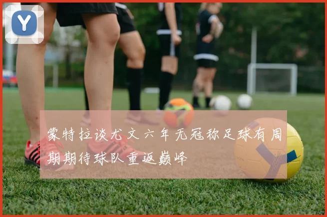 蒙特拉谈尤文六年无冠称足球有周期期待球队重返巅峰