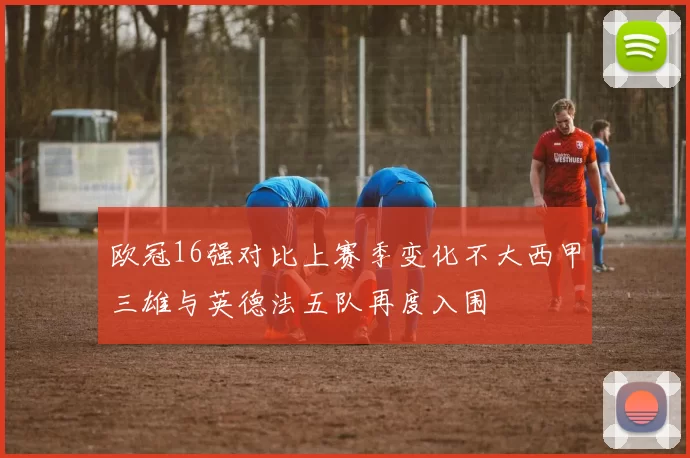 欧冠16强对比上赛季变化不大西甲三雄与英德法五队再度入围