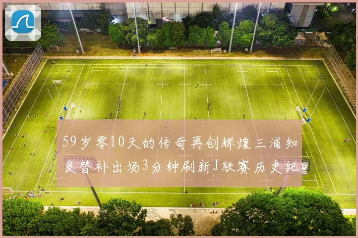 59岁零10天的传奇再创辉煌三浦知良替补出场3分钟刷新J联赛历史纪录