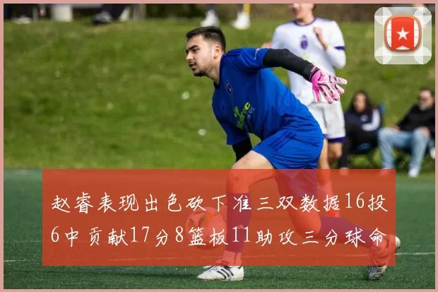 赵睿表现出色砍下准三双数据16投6中贡献17分8篮板11助攻三分球命中率高达385