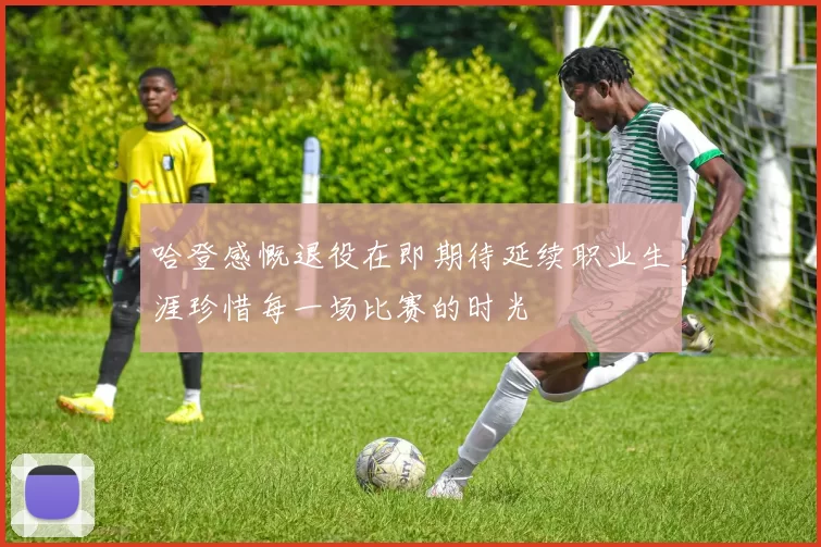 哈登感慨退役在即期待延续职业生涯珍惜每一场比赛的时光