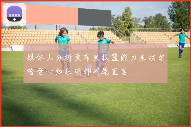 媒体人分析莫布里投篮能力米切尔哈登心知肚明却不愿直言