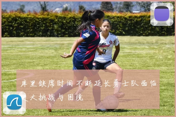 库里缺席时间不断延长勇士队面临更大挑战与困境