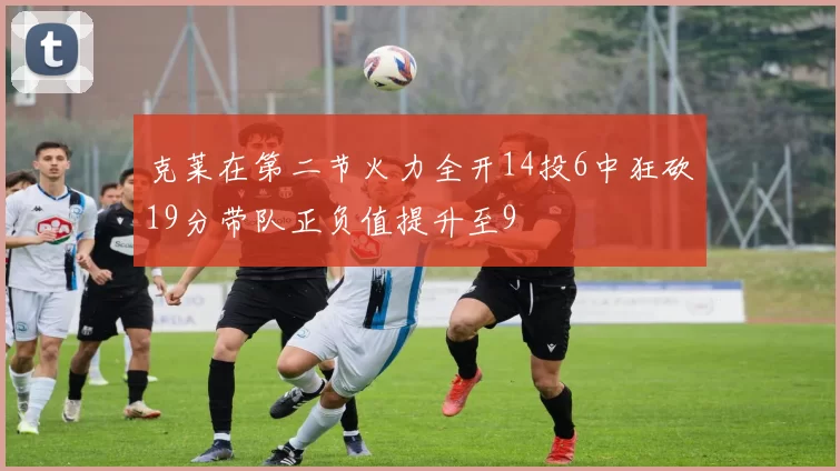 克莱在第二节火力全开14投6中狂砍19分带队正负值提升至9