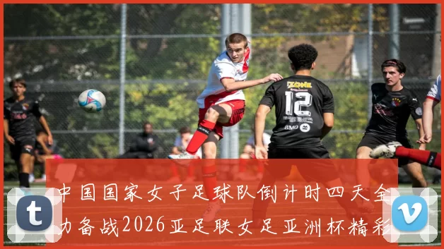 中国国家女子足球队倒计时四天全力备战2026亚足联女足亚洲杯精彩即将开启