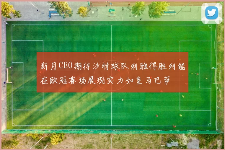 新月CEO期待沙特球队利雅得胜利能在欧冠赛场展现实力如皇马巴萨