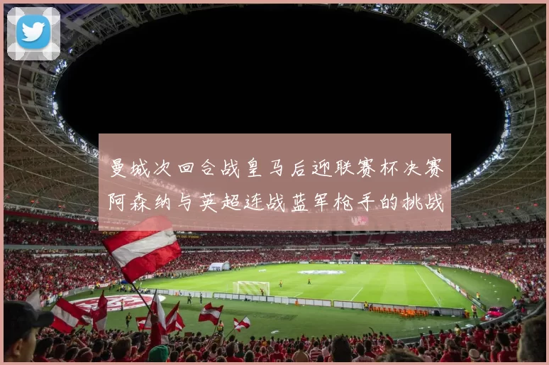 曼城次回合战皇马后迎联赛杯决赛阿森纳与英超连战蓝军枪手的挑战