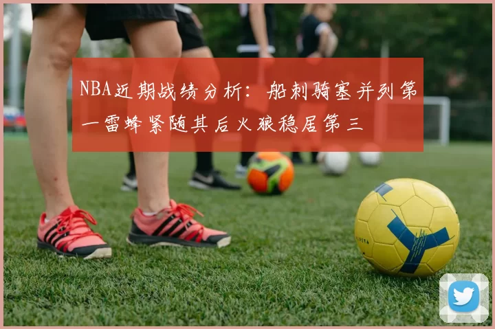 NBA近期战绩分析：船刺骑塞并列第一雷蜂紧随其后火狼稳居第三