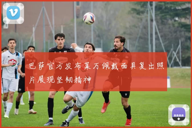 巴萨官方发布莱万佩戴面具复出照片展现坚韧精神