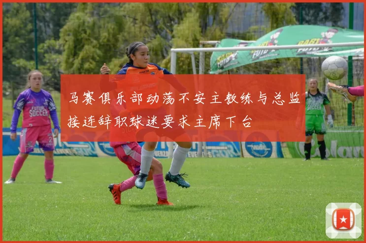 马赛俱乐部动荡不安主教练与总监接连辞职球迷要求主席下台
