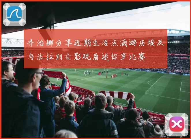 乔治娜分享近期生活点滴游历埃及与法拉利合影观看迷你罗比赛
