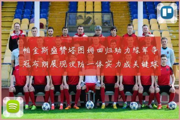 帕金斯盛赞塔图姆回归助力绿军争冠布朗展现攻防一体实力成关键球员