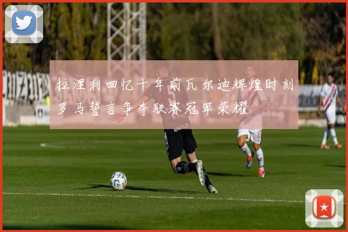 拉涅利回忆十年前瓦尔迪辉煌时刻罗马誓言争夺联赛冠军荣耀
