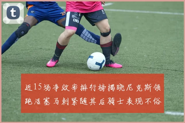 近15场净效率排行榜揭晓尼克斯领跑活塞马刺紧随其后骑士表现不俗