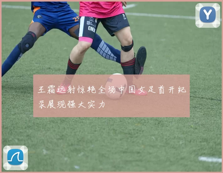 王霜远射惊艳全场中国女足首开纪录展现强大实力