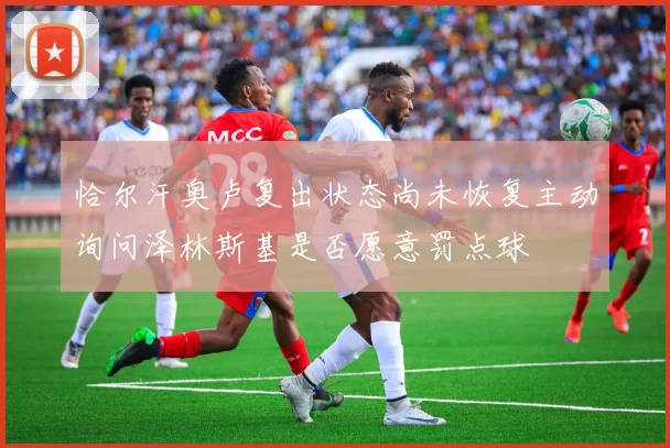 恰尔汗奥卢复出状态尚未恢复主动询问泽林斯基是否愿意罚点球