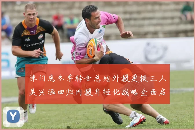 津门虎冬季转会总结外援更换三人吴兴涵回归内援年轻化战略全面启动