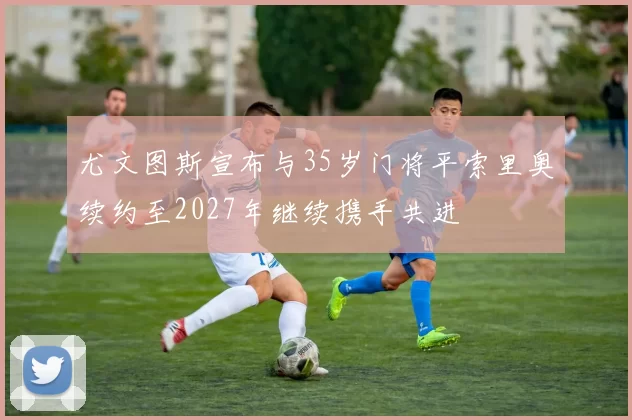 尤文图斯宣布与35岁门将平索里奥续约至2027年继续携手共进