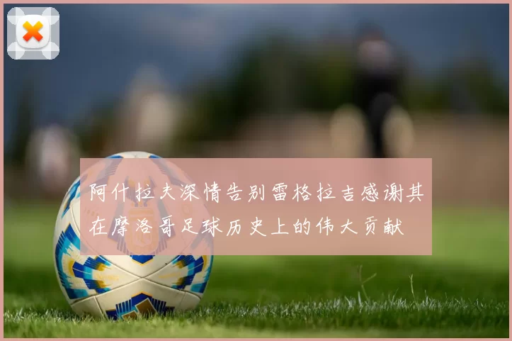 阿什拉夫深情告别雷格拉吉感谢其在摩洛哥足球历史上的伟大贡献