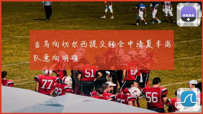 吉乌向切尔西提交转会申请夏季离队意向明确