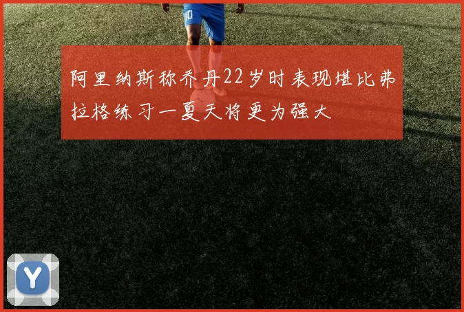 阿里纳斯称乔丹22岁时表现堪比弗拉格练习一夏天将更为强大