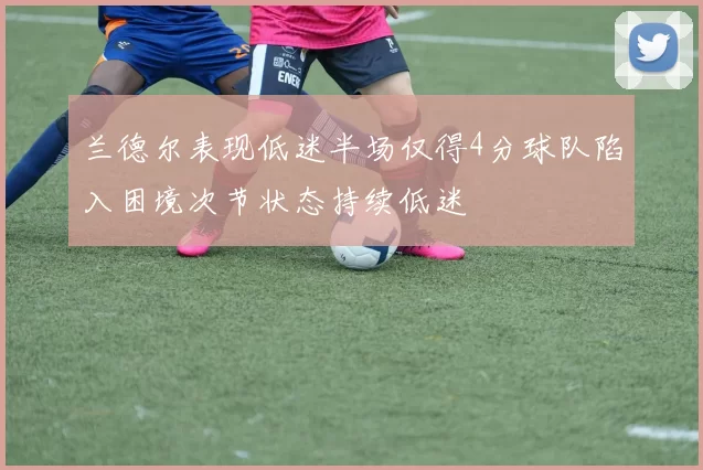 兰德尔表现低迷半场仅得4分球队陷入困境次节状态持续低迷